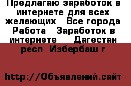 Предлагаю,заработок в интернете для всех желающих - Все города Работа » Заработок в интернете   . Дагестан респ.,Избербаш г.